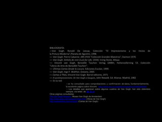 BIBLIOGRAFÍA:
—Van Gogh. Ronald De Leeuw, Colección "El Impresionismo y los Inicios de
la Pintura Moderna",Planeta de Agostini, 1998.
— Van Gogh. Pierre Cabanne. ARS VIVA "Colección Grandes Maestros", Daimon 1970.
— Van Gogh: Anhelo de vivir (Lust for Life; 1934). Irving Stone. Altaya
— Vincent van Gogh, Benedikt Taschen Verlag GMBH, Hohenzollerning 53. Colección
"Libros de Arte de Benedikt Taschen“.
— Últimas Cartas Desde la Locura. Ediciones Escolar, 1999.
— Van Gogh, Ingo F. Walther, Océano, 2005
— Cartas a Théo, Vincent Van Gogh. Barral editores, 1971
— El postimpresionismo. De Van Gogh a Gauguin, John Rewald. Ed. Alianza. Madrid, 1982
— En la red:
– se ha consultado para comprobaciones y confirmación de datos, fundamentalmente,
la excelente página sobre Vincent: http://www.aloj.us.es/galba/monograficos/VAN%20GOGH
– Los detalles que aparecen sobre algunos cuadros de Van Gogh, han sido obtenidos
siempre, vía twiter, de @_Q_nr
Otras páginas consultadas:
The Van Gogh Museum. Museo Van Gogh de Amsterdam
http://www.atara.net/vangogh/index.html (Obras de Van Gogh)
http://webexhibits.org/vangogh/ (Cartas de Van Gogh)
 