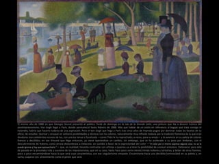 El mismo año de 1886 en que Georges Seurat presentó al público Tarde de domingo en la isla de la Grande Jatte, una pintura que iba a devenir icónica del
postimpresionismo, Van Gogh llegó a París, donde permaneció hasta febrero de 1888. Más que hablar de un estilo en referencia al bagaje que traía consigo el
holandés, habría que hacerlo todavía de una aspiración. Pero el Van Gogh que llega a París tras cinco años de ímproba pugna por dominar todas las facetas de su
oficio, de estudiar, teorizar y ensayar en solitario posibilidades y técnicas con los colores, naturalmente muy influido todavía por la tradición flamenca de la que eran
deudores esos ambientes escasos de luz, con una luz tenue o focalizada —como Théo le ha reprochado, a veces, para su enojo— y la ausencia en su paleta de colores
francos y decididos; en ese Vincent que llega entonces, ya viene operándose un cambio, sin embargo, que se ha acelerado a su paso por Amberes, con el
descubrimiento de Rubens, como otrora deslumbrara a Delacroix. Un cambio a favor de la expresividad del color —”El color por si mismo expresa alguna cosa; no se le
puede ignorar y hay que aprovecharlo.”— que, en realidad, necesita contrastar con artistas a quienes va a tener la posibilidad de conocer entonces. Detenerse, pero sólo
de pasada en la pincelada rota y sucesiva de los impresionistas, que en su caso, hasta hace poco venía siendo tímida todavía y tentativa, y beber de otras fuentes,
poco a poco encaminándose hacia la que será suya característica, con ese singularísimo empaste. Encaminarse hacia una decidida luminosidad en su paleta y, en
suma, cuajarse con atrevimiento como el pintor que será.
 