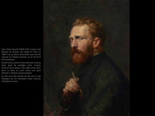 John Peter Russell (1858-1931) realizó este
Retrato de Vincent van Gogh en Paris en
1886. Fue un pintor australiano que Vincent
conoció en l’Atelier Cormon, en el 10 de la
Rue Constance.
Russell vivió y pintó en París durante muchos
años, gozó de prestigio entre muchos
pintores de la época, Van Gogh entre ellos,
pero su obra no tuvo nunca una gran
difusión ni obtuvo reconocimiento.
Se dice que este retrato tal vez sea el más
fidedigno de los realizados sobre Vincent,
incluidos los suyos.
 