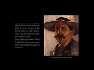 Archibald Standish Hartrick (1864-1950),
pintor escocés que había estudiado arte en
la Slade School of Art en Londres, pasó el
verano de 1886 en Pont-Aven con Paul
Gauguin. Precisamente en 1886 coincidió en
París con Vincent van Gogh y Toulouse-
Lautrec. Todos ellos frecuentaron L’atelier
Cormon y confraternizaron mientras duró la
estancia de Vincent en París.
De ese año datan los dos retratos anteriores,
tanto de Vincent como de Gauguin y el dibujo
del ambiente de l’atelier.
Finalmente, antes de regresar a Escocia y más
tarde instalarse en Gloucestershire, llegaría a
exhibir una obra en el Salón de París del año
siguiente, 1887.
Archibald Standish Hartrick, autorretrato
 