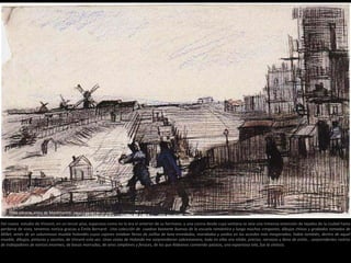 1886 Verano. Vista de Montmartre. Dibujo a pluma, tiza de color
Del nuevo estudio de Vincent, en un tercer piso, espacioso como no lo era el anterior de su hermano, y una cocina desde cuya ventana se veía una inmensa extensión de tejados de la ciudad hasta
perderse de vista, tenemos noticia gracias a Émile Bernard: Una colección de cuadros bastante buenos de la escuela romántica y luego muchos crespones, dibujos chinos y grabados tomados de
Millet, amén de un voluminoso mueble holandés cuyos cajones estaban llenos de ovillos de lana enredados, maridados y unidos en los acordes más inesperados; había también, dentro de aquel
mueble, dibujos, pinturas y vocetos, de Vincent esta vez. Unas vistas de Holanda me sorprendieron sobremanera; todo en ellas era nítido, preciso, nervioso y lleno de estilo… sorprendentes rostros
de trabajadores de narices enormes, de bocas morrudas, de aires simplones y feroces, de los que Aldeanos comiendo patatas, una espantosa tela, fue la síntesis.
 