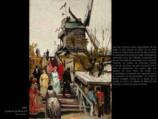 1886
Le Moulin de Blute-Fin
(55.2 x 38 cm)
Este fue el último cuadro autentificado de Van
Gogh, lo que ocurrió en 2010. En su parte
trasera el cuadro tiene el sello de Rey et Perrot,
la tienda parisina donde Van Gogh compraba sus
materiales. Louis Van Tilburgh, conservador del
Museo Van Gogh de Amsterdam así lo acredito:
“Además, los análisis de infrarrojos revelan
el uso de una línea roja que concuerda con la
línea de perspectiva del cuadro, algo que
aparece en otras obras del artista (…),
su pincelada y su empaste eran especiales y aquí
se reconocen en los personajes.” En cuanto al
motivo escogido, encaja en la época de su
estadía en París y Le Moulin de Blute-Fin lfue
tema de su interés en varias ocasiones.
 