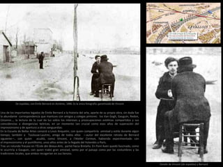 De espaldas, con Émile Bernard en Asnières, 1886. Es la única fotografía garantizada de Vincent
Detalle de Vincent (de espaldas) y Bernard
Una de los importantes legados de Émile Bernard a la historia del arte, aparte de su propia obra, sin duda fue
la abundante correspondencia que mantuvo con amigos y colegas pintores: los Van Gogh, Gauguin, Redon,
Cézanne…, la lectura de la cual da luz sobre los intereses y preocupaciones estéticas compartidos y sus
coincidencias o divergencias teóricas, en un momento tan crucial como esos años de superación del
impresionismo y de apertura a otras vanguardias.
En la Escuela de Bellas Artes conoció a Louis Anquetin, con quien compartiría amistad y estilo durante algún
tiempo; también a Toulouse-Lautrec, amigo de todos ellos —autor del excelente retrato de Bernard
siguiente—, con quien acudió, como Vincent, a l’Atelier Cormon, habiendo experimentado con
el impresionismo y el puntillismo, unos años antes de la llegada del holandés a París.
Tras un rotundo fracaso en l’École des Beaux-Arts, partió hacia Bretaña. En Pont Aven quedó fascinado, como
le ocurriría a Gauguin, con quien trabó gran amistad, tanto por el paisaje como por las costumbres y las
tradiciones locales, que ambos recogerían en sus lienzos.
 