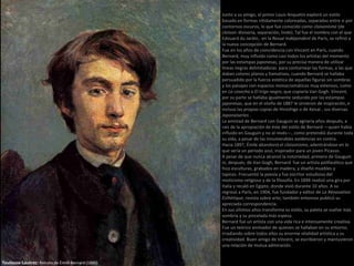 Toulouse-Lautrec: Retrato de Émile Bernard (1886)
Junto a su amigo, el pintor Louis Anquetin exploró un estilo
basado en formas nítidamente coloreadas, separadas entre si por
contornos oscuros, lo que fue conocido como cloisonisme (de
cloison: divisoria, separación, linde). Tal fue el nombre con el que
Edouard du Jardin, en la Revue Indépendent de París, se refirió a
la nueva concepción de Bernard.
Fue en los años de coincidencia con Vincent en París, cuando
Bernard, muy influido como casi todos los artistas del momento
por las estampas japonesas, por su precisa manera de utilizar
líneas negras delimitadoras para contornear las formas, a las que
daban colores planos y llamativos, cuando Bernard se hallaba
persuadido por la fuerza estética de aquellas figuras sin sombras
y los paisajes con espacios monocromáticos muy extensos, como
en La cosecha o El trigo negro, que copiaría Van Gogh. Vincent,
por su parte se hallaba igualmente seducido por las estampas
japonesas, que en el otoño de 1887 le sirvieron de inspiración, e
incluso las propias copias de Hiroshige o de Keisai , sus diversas
Japonaiseries .
La amistad de Bernard con Gauguin se agriaría años después, a
raíz de la apropiación de éste del estilo de Bernard —quien había
influido en Gauguin y no al revés—, como pretendió durante toda
su vida, a pesar de las innumerables evidencias en contra.
Hacia 1897, Émile abandonó el cloisonismo, adentrándose en lo
que sería un periodo azul, inspirador para un joven Picasso.
A pesar de que nunca alcanzó la notoriedad, primero de Gauguin
ni, después, de Van Gogh, Bernard fue un artista polifacético que
hizo esculturas, grabados en madera, y diseñó muebles y
tapices. Frecuentó la poesía y fue escritor estudioso del
misticismo religioso y de la filosofía. En 1894 realizó una gira por
Italia y recaló en Egipto, donde vivió durante 10 años. A su
regresó a París, en 1904, fue fundador y editor de La Rénovation
Esthétique, revista sobre arte; también entonces publicó su
apreciada correspondencia.
En sus últimos años transforma su estilo, su paleta se vuelve más
sombría y su pincelada más espesa.
Bernard fue un artista con una vida rica e intensamente creativa.
Fue un teórico animador de quienes se hallaban en su entorno,
irradiando sobre todos ellos su enorme vitalidad artística y su
creatividad. Buen amigo de Vincent, se escribieron y mantuvieron
una relación de mutua admiración.
 