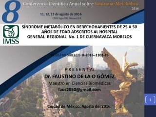 SÍNDROME METABÓLICO EN DERECHOHABIENTES DE 25 A 50
AÑOS DE EDAD ADSCRITOS AL HOSPITAL
GENERAL REGIONAL No. 1 DE CUERNAVACA MORELOS
REGISTRO SIRELCIS R-2016–1102-26
P R E S E N T A:
Dr. FAUSTINO DE LA O GÓMEZ
Maestro en Ciencias Biomédicas
faus2050@gmail.com
Ciudad de México, Agosto del 2016.
1
 