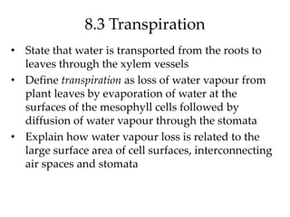 8.3 Transpiration
• State that water is transported from the roots to
leaves through the xylem vessels
• Define transpiration as loss of water vapour from
plant leaves by evaporation of water at the
surfaces of the mesophyll cells followed by
diffusion of water vapour through the stomata
• Explain how water vapour loss is related to the
large surface area of cell surfaces, interconnecting
air spaces and stomata
 