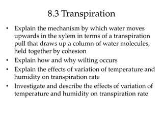 8.3 Transpiration
• Explain the mechanism by which water moves
upwards in the xylem in terms of a transpiration
pull that draws up a column of water molecules,
held together by cohesion
• Explain how and why wilting occurs
• Explain the effects of variation of temperature and
humidity on transpiration rate
• Investigate and describe the effects of variation of
temperature and humidity on transpiration rate
 
