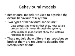 Behavioural models
• Behavioural models are used to describe the
  overall behaviour of a system.
• Two types of behavioural model are:
  – Data processing models that show how data is
    processed as it moves through the system;
  – State machine models that show the systems
    response to events.
• These models show different perspectives so
  both of them are required to describe the
  system’s behaviour.
 