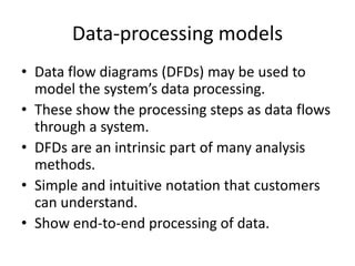 Data-processing models
• Data flow diagrams (DFDs) may be used to
  model the system’s data processing.
• These show the processing steps as data flows
  through a system.
• DFDs are an intrinsic part of many analysis
  methods.
• Simple and intuitive notation that customers
  can understand.
• Show end-to-end processing of data.
 