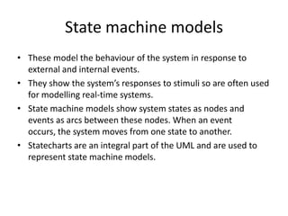 State machine models
• These model the behaviour of the system in response to
  external and internal events.
• They show the system’s responses to stimuli so are often used
  for modelling real-time systems.
• State machine models show system states as nodes and
  events as arcs between these nodes. When an event
  occurs, the system moves from one state to another.
• Statecharts are an integral part of the UML and are used to
  represent state machine models.
 