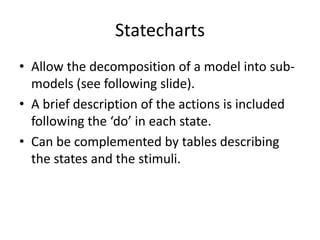 Statecharts
• Allow the decomposition of a model into sub-
  models (see following slide).
• A brief description of the actions is included
  following the ‘do’ in each state.
• Can be complemented by tables describing
  the states and the stimuli.
 