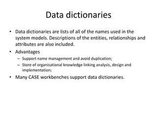 Data dictionaries
• Data dictionaries are lists of all of the names used in the
  system models. Descriptions of the entities, relationships and
  attributes are also included.
• Advantages
   – Support name management and avoid duplication;
   – Store of organisational knowledge linking analysis, design and
     implementation;
• Many CASE workbenches support data dictionaries.
 