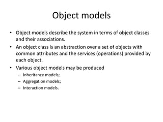 Object models
• Object models describe the system in terms of object classes
  and their associations.
• An object class is an abstraction over a set of objects with
  common attributes and the services (operations) provided by
  each object.
• Various object models may be produced
   – Inheritance models;
   – Aggregation models;
   – Interaction models.
 