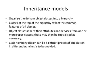 Inheritance models
• Organise the domain object classes into a hierarchy.
• Classes at the top of the hierarchy reflect the common
  features of all classes.
• Object classes inherit their attributes and services from one or
  more super-classes. these may then be specialised as
  necessary.
• Class hierarchy design can be a difficult process if duplication
  in different branches is to be avoided.
 