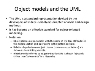 Object models and the UML
• The UML is a standard representation devised by the
  developers of widely used object-oriented analysis and design
  methods.
• It has become an effective standard for object-oriented
  modelling.
• Notation
   – Object classes are rectangles with the name at the top, attributes in
     the middle section and operations in the bottom section;
   – Relationships between object classes (known as associations) are
     shown as lines linking objects;
   – Inheritance is referred to as generalisation and is shown ‘upwards’
     rather than ‘downwards’ in a hierarchy.
 