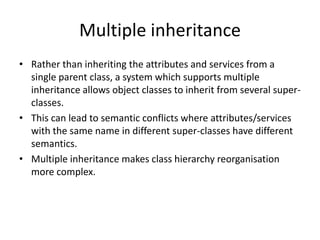 Multiple inheritance
• Rather than inheriting the attributes and services from a
  single parent class, a system which supports multiple
  inheritance allows object classes to inherit from several super-
  classes.
• This can lead to semantic conflicts where attributes/services
  with the same name in different super-classes have different
  semantics.
• Multiple inheritance makes class hierarchy reorganisation
  more complex.
 