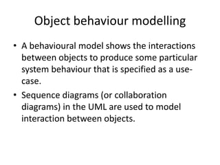 Object behaviour modelling
• A behavioural model shows the interactions
  between objects to produce some particular
  system behaviour that is specified as a use-
  case.
• Sequence diagrams (or collaboration
  diagrams) in the UML are used to model
  interaction between objects.
 