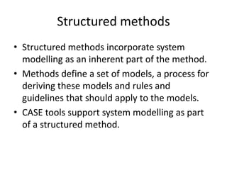 Structured methods
• Structured methods incorporate system
  modelling as an inherent part of the method.
• Methods define a set of models, a process for
  deriving these models and rules and
  guidelines that should apply to the models.
• CASE tools support system modelling as part
  of a structured method.
 