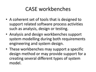 CASE workbenches
• A coherent set of tools that is designed to
  support related software process activities
  such as analysis, design or testing.
• Analysis and design workbenches support
  system modelling during both requirements
  engineering and system design.
• These workbenches may support a specific
  design method or may provide support for a
  creating several different types of system
  model.
 