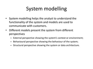 System modelling
• System modelling helps the analyst to understand the
  functionality of the system and models are used to
  communicate with customers.
• Different models present the system from different
  perspectives
   – External perspective showing the system’s context or environment;
   – Behavioural perspective showing the behaviour of the system;
   – Structural perspective showing the system or data architecture.
 