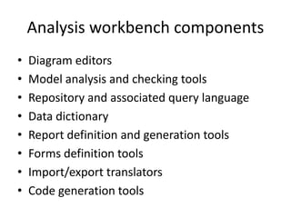 Analysis workbench components
•   Diagram editors
•   Model analysis and checking tools
•   Repository and associated query language
•   Data dictionary
•   Report definition and generation tools
•   Forms definition tools
•   Import/export translators
•   Code generation tools
 