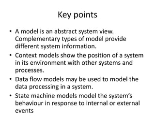 Key points
• A model is an abstract system view.
  Complementary types of model provide
  different system information.
• Context models show the position of a system
  in its environment with other systems and
  processes.
• Data flow models may be used to model the
  data processing in a system.
• State machine models model the system’s
  behaviour in response to internal or external
  events
 
