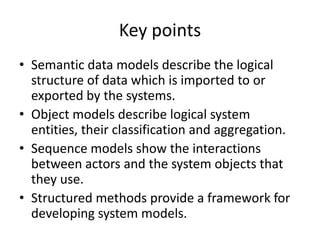 Key points
• Semantic data models describe the logical
  structure of data which is imported to or
  exported by the systems.
• Object models describe logical system
  entities, their classification and aggregation.
• Sequence models show the interactions
  between actors and the system objects that
  they use.
• Structured methods provide a framework for
  developing system models.
 