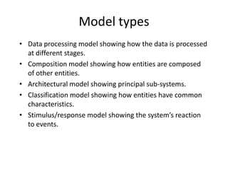 Model types
• Data processing model showing how the data is processed
  at different stages.
• Composition model showing how entities are composed
  of other entities.
• Architectural model showing principal sub-systems.
• Classification model showing how entities have common
  characteristics.
• Stimulus/response model showing the system’s reaction
  to events.
 