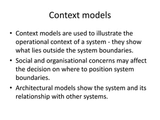 Context models
• Context models are used to illustrate the
  operational context of a system - they show
  what lies outside the system boundaries.
• Social and organisational concerns may affect
  the decision on where to position system
  boundaries.
• Architectural models show the system and its
  relationship with other systems.
 