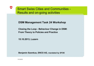 Smart Swiss Cities and Communities Results and on-going activities
DSM Management Task 24 Workshop
Closing the Loop - Behaviour Change in DSM:
From Theory to Policies and Practice
15.10.2013, Luzern

Benjamin Szemkus, ENCO AG, mandated by SFOE

15.10.2013

 