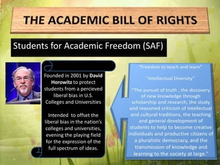 Students for Academic Freedom (SAF)
Founded in 2001 by David
Horowitz to protect
students from a percieved
liberal bias in U.S.
Colleges and Universities
Intended to offset the
liberal bias in the nation’s
colleges and universities,
evening the playing field
for the expression of the
full spectrum of ideas.
 