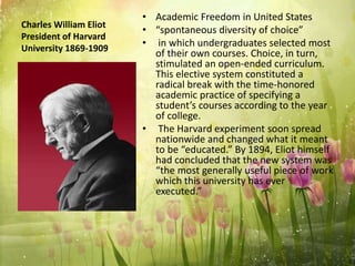 Charles William Eliot
President of Harvard
University 1869-1909
• Academic Freedom in United States
• “spontaneous diversity of choice”
• in which undergraduates selected most
of their own courses. Choice, in turn,
stimulated an open-ended curriculum.
This elective system constituted a
radical break with the time-honored
academic practice of specifying a
student’s courses according to the year
of college.
• The Harvard experiment soon spread
nationwide and changed what it meant
to be “educated.” By 1894, Eliot himself
had concluded that the new system was
“the most generally useful piece of work
which this university has ever
executed.”
 
