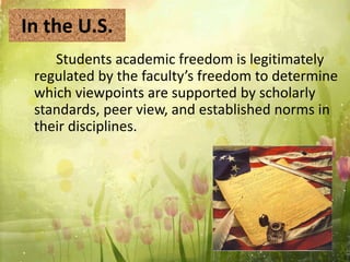 In the U.S.
Students academic freedom is legitimately
regulated by the faculty’s freedom to determine
which viewpoints are supported by scholarly
standards, peer view, and established norms in
their disciplines.
 