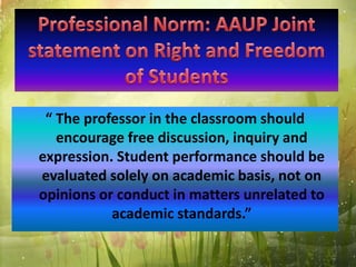 “ The professor in the classroom should
encourage free discussion, inquiry and
expression. Student performance should be
evaluated solely on academic basis, not on
opinions or conduct in matters unrelated to
academic standards.”
 