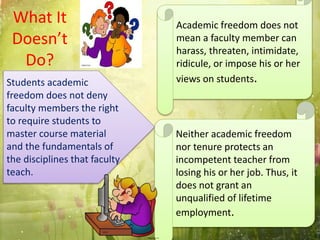 What It
Doesn’t
Do?
Academic freedom does not
mean a faculty member can
harass, threaten, intimidate,
ridicule, or impose his or her
views on students.Students academic
freedom does not deny
faculty members the right
to require students to
master course material
and the fundamentals of
the disciplines that faculty
teach.
Neither academic freedom
nor tenure protects an
incompetent teacher from
losing his or her job. Thus, it
does not grant an
unqualified of lifetime
employment.
 