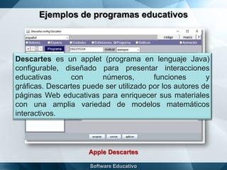 Ejemplos de programas educativos
Apple Descartes
Descartes es un applet (programa en lenguaje Java)
configurable, diseñado para presentar interacciones
educativas con números, funciones y
gráficas. Descartes puede ser utilizado por los autores de
páginas Web educativas para enriquecer sus materiales
con una amplia variedad de modelos matemáticos
interactivos.
 