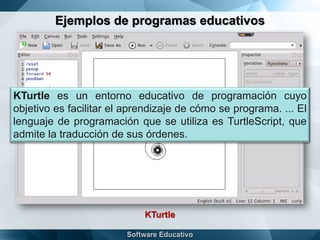 Ejemplos de programas educativos
KTurtle
KTurtle es un entorno educativo de programación cuyo
objetivo es facilitar el aprendizaje de cómo se programa. ... El
lenguaje de programación que se utiliza es TurtleScript, que
admite la traducción de sus órdenes.
 
