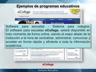 Ejemplos de programas educativos
eCollege
Software para escuelas - Sistema para colegios.
El software para escuelas eCollege, estará disponible en
todo momento de forma online, siendo el mejor aliado de la
institución a la hora de centralizar, administrar, comunicar y
acceder en forma rápida y eficiente a toda la información
académica.
 