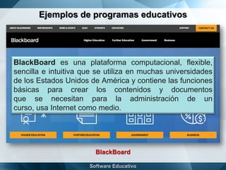 Ejemplos de programas educativos
BlackBoard
BlackBoard es una plataforma computacional, flexible,
sencilla e intuitiva que se utiliza en muchas universidades
de los Estados Unidos de América y contiene las funciones
básicas para crear los contenidos y documentos
que se necesitan para la administración de un
curso, usa Internet como medio.
 