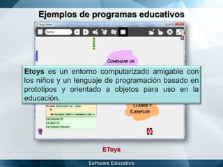 Ejemplos de programas educativos
EToys
Etoys es un entorno computarizado amigable con
los niños y un lenguaje de programación basado en
prototipos y orientado a objetos para uso en la
educación.
 