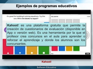 Ejemplos de programas educativos
Kahoot!
Kahoot! es una plataforma gratuita que permite la
creación de cuestionarios de evaluación (disponible en
App o versión web). Es una herramienta por la que el
profesor crea concursos en el aula para aprender o
reforzar el aprendizaje y donde los alumnos son los
concursantes.
 