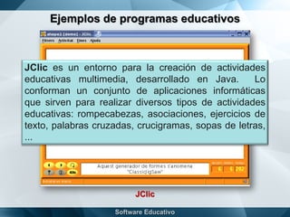 Ejemplos de programas educativos
JClic
JClic es un entorno para la creación de actividades
educativas multimedia, desarrollado en Java. Lo
conforman un conjunto de aplicaciones informáticas
que sirven para realizar diversos tipos de actividades
educativas: rompecabezas, asociaciones, ejercicios de
texto, palabras cruzadas, crucigramas, sopas de letras,
...
 
