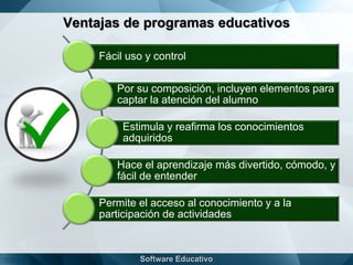 Ventajas de programas educativos
Fácil uso y control
Por su composición, incluyen elementos para
captar la atención del alumno
Estimula y reafirma los conocimientos
adquiridos
Hace el aprendizaje más divertido, cómodo, y
fácil de entender
Permite el acceso al conocimiento y a la
participación de actividades
 