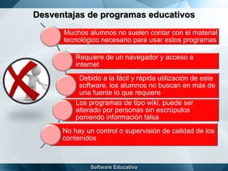 Desventajas de programas educativos
Muchos alumnos no suelen contar con el material
tecnológico necesario para usar estos programas
Requiere de un navegador y acceso a
internet
Debido a la fácil y rápida utilización de este
software, los alumnos no buscan en más de
una fuente lo que requiere
Los programas de tipo wiki, puede ser
alterado por personas sin escrúpulos
poniendo información falsa
No hay un control o supervisión de calidad de los
contenidos
 