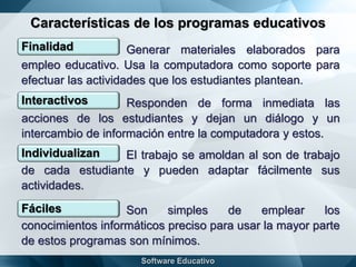 Características de los programas educativos
Finalidad Generar materiales elaborados para
empleo educativo. Usa la computadora como soporte para
efectuar las actividades que los estudiantes plantean.
Interactivos Responden de forma inmediata las
acciones de los estudiantes y dejan un diálogo y un
intercambio de información entre la computadora y estos.
Individualizan El trabajo se amoldan al son de trabajo
de cada estudiante y pueden adaptar fácilmente sus
actividades.
Fáciles Son simples de emplear los
conocimientos informáticos preciso para usar la mayor parte
de estos programas son mínimos.
 