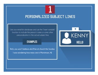 1
KENNY
Hello
personalized subject lines
Use your email list database and use the “insert variable”
function to include the person’s name or some other
personalization in the actual subject line.
Examples
Rich, you won’t believe who’ll be at church this Sunday
I was wondering how many are in Morristown, NJ
 