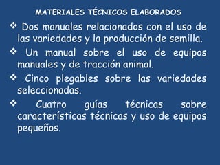MATERIALES TÉCNICOS ELABORADOS
                       
 Dos manuales relacionados con el uso de
 las variedades y la producción de semilla.
 Un manual sobre el uso de equipos
 manuales y de tracción animal.
 Cinco plegables sobre las variedades
 seleccionadas.
     Cuatro    guías    técnicas    sobre
 características técnicas y uso de equipos
 pequeños.
 