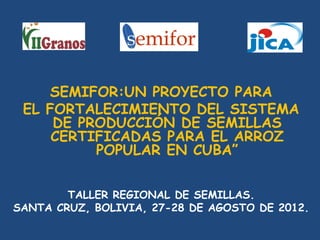 SEMIFOR:UN PROYECTO PARA
 EL FORTALECIMIENTO DEL SISTEMA
     DE PRODUCCIÓN DE SEMILLAS
     CERTIFICADAS PARA EL ARROZ
          POPULAR EN CUBA”


        TALLER REGIONAL DE SEMILLAS.
SANTA CRUZ, BOLIVIA, 27-28 DE AGOSTO DE 2012.
 