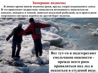 Замершие водоемы
В зимнее время многие водоемы (реки, пруды, озера) покрываются льдом.
И это привлекает подростков: появляется возможность покататься на
коньках, поиграть в хоккей, заняться подледной рыбалкой, да и просто ради
спортивного интереса перейти на другой берег водоема.
Вот тут-то и подстерегают
смельчаков опасности -
прежде всего риск
провалиться под лед и
оказаться в студеной воде.
 