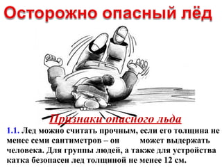 Признаки опасного льда
1.1. Лед можно считать прочным, если его толщина не
менее семи сантиметров – он может выдержать
человека. Для группы людей, а также для устройства
катка безопасен лед толщиной не менее 12 см.
 